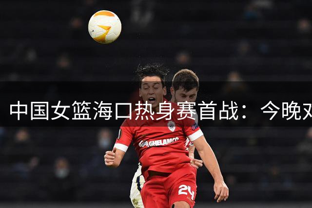 中国女篮海口热身赛首战：今晚对决尼日利亚队