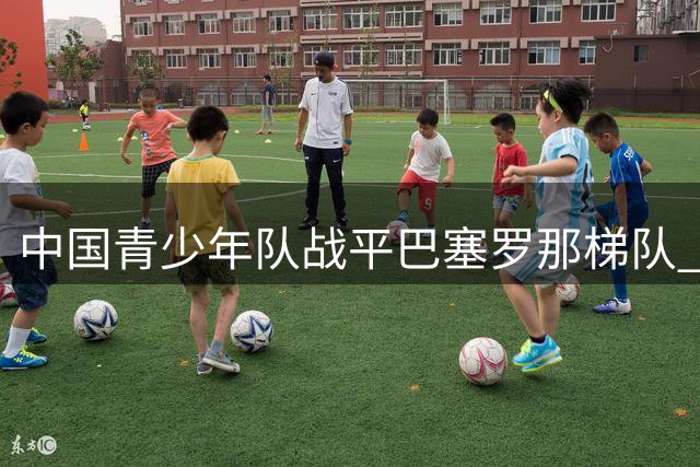 中国青少年队战平巴塞罗那梯队 小将有望入选国少队
