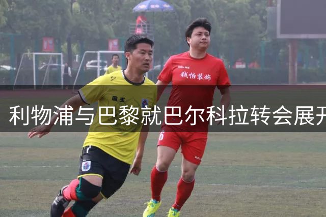 利物浦与巴黎就巴尔科拉转会展开深入磋商 价格分歧待解