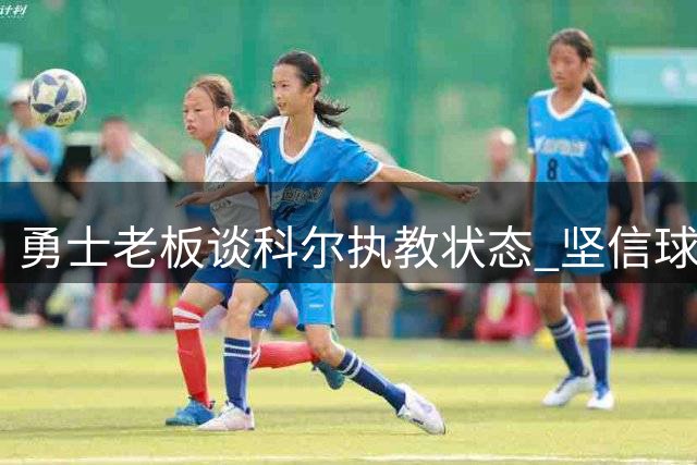 勇士老板谈科尔执教状态 坚信球队实力远超上季战绩