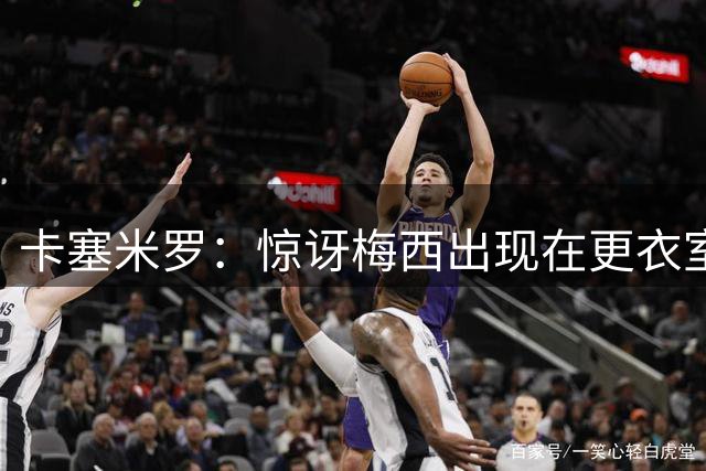 卡塞米罗：惊讶梅西出现在更衣室，这就是为何他是历史最佳