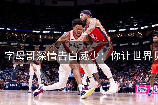 字母哥深情告白威少：你让世界见证篮球的魅力与激情