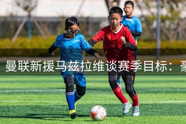 曼联新援马兹拉维谈赛季目标：豪门必争冠军