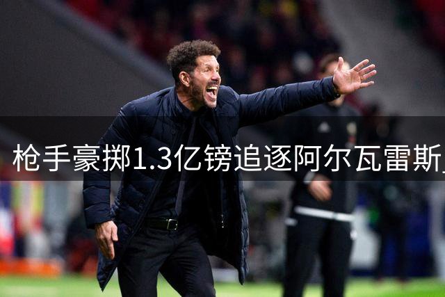 枪手豪掷1.3亿镑追逐阿尔瓦雷斯 球员加盟意愿成关键