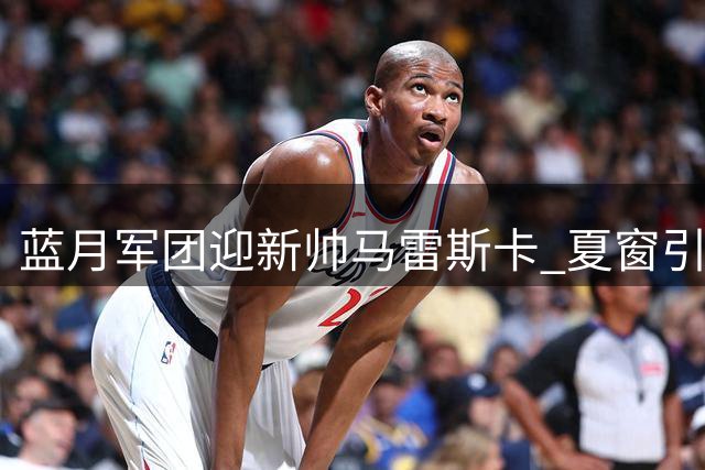 蓝月军团迎新帅马雷斯卡 夏窗引援加速补充关键位置